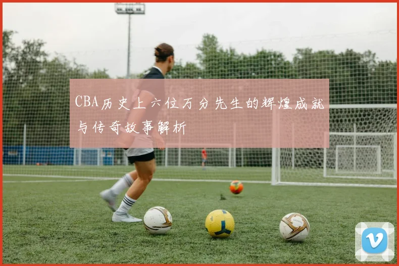 CBA历史上六位万分先生的辉煌成就与传奇故事解析