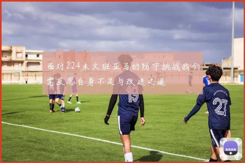 面对224米文班亚马的防守挑战我们需反思自身不足与改进之道