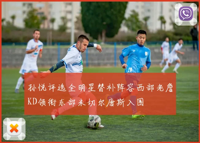 孙悦评选全明星替补阵容西部老詹KD领衔东部米切尔唐斯入围