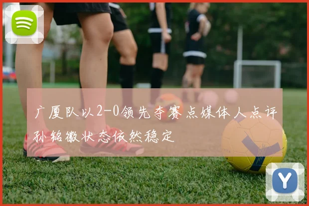 广厦队以2-0领先夺赛点媒体人点评孙铭徽状态依然稳定