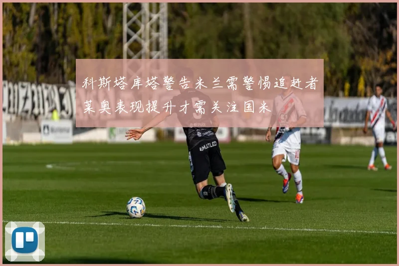 科斯塔库塔警告米兰需警惕追赶者莱奥表现提升才需关注国米