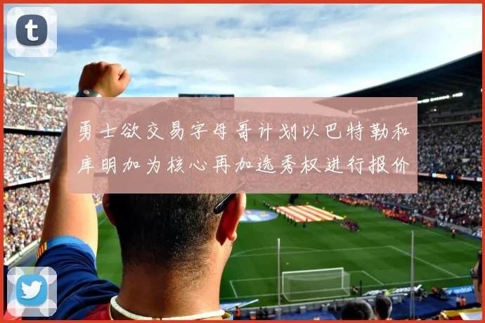 勇士欲交易字母哥计划以巴特勒和库明加为核心再加选秀权进行报价