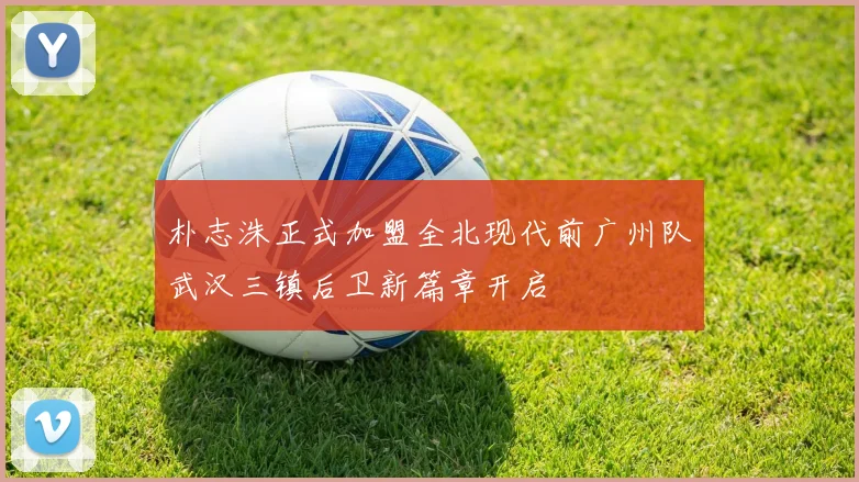 朴志洙正式加盟全北现代前广州队武汉三镇后卫新篇章开启