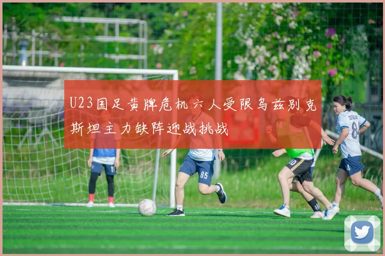 U23国足黄牌危机六人受限乌兹别克斯坦主力缺阵迎战挑战